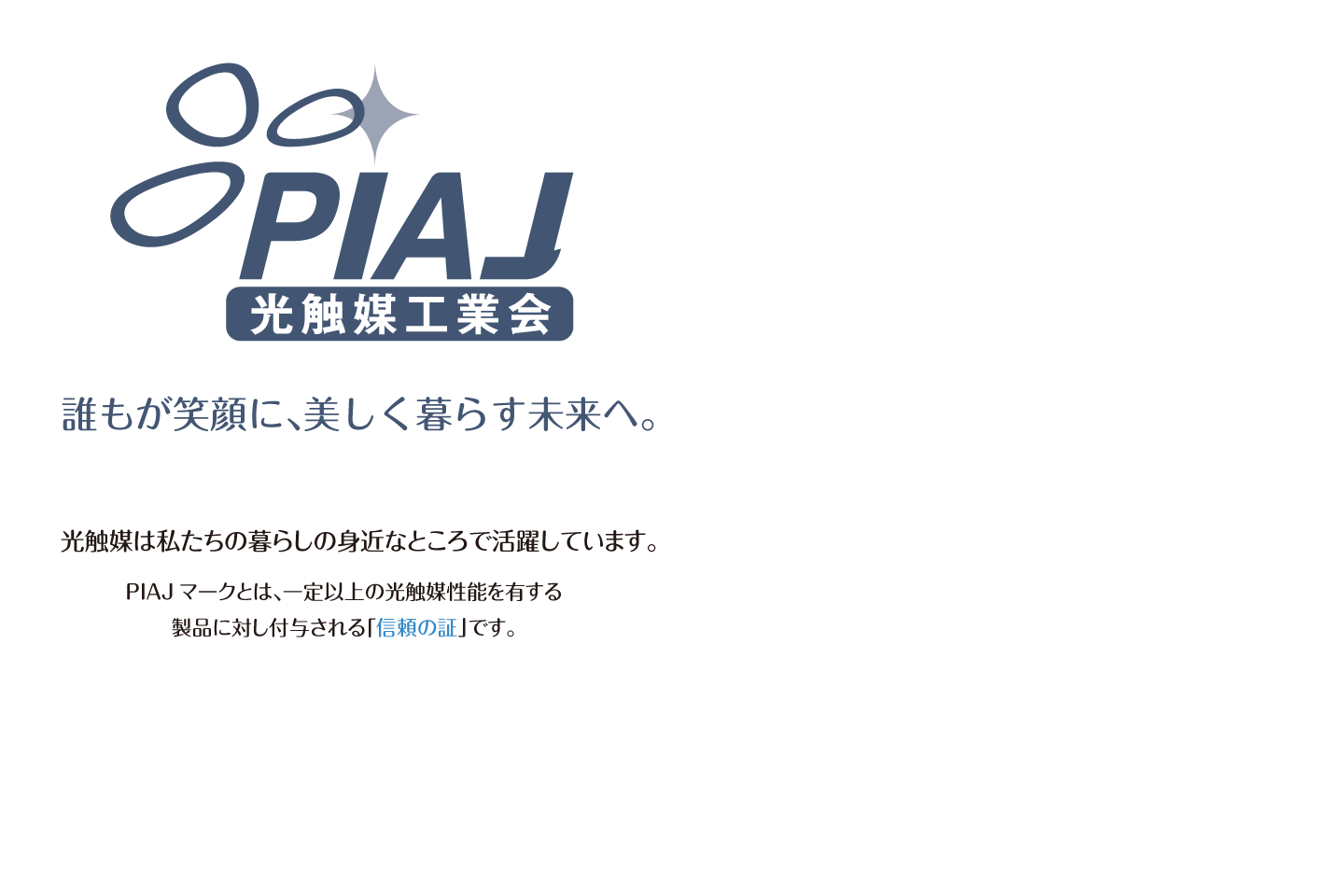 誰もが笑顔に、美しく暮らす未来へ。PIAJマークとは、一定以上の光触媒性能を有する製品に対し付与される「信頼の証」です。