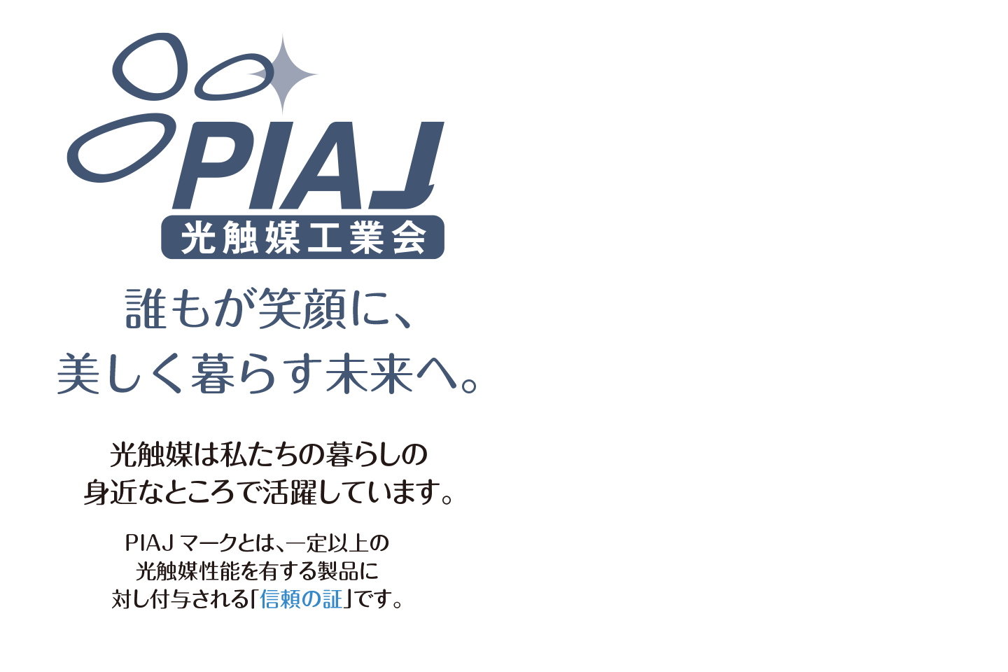 誰もが笑顔に、美しく暮らす未来へ。PIAJマークとは、一定以上の光触媒性能を有する製品に対し付与される「信頼の証」です。